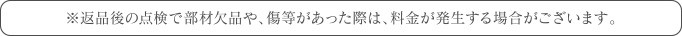※返品後の点検で部材欠品や、傷等があった際は、料金が発生する場合がございます。
